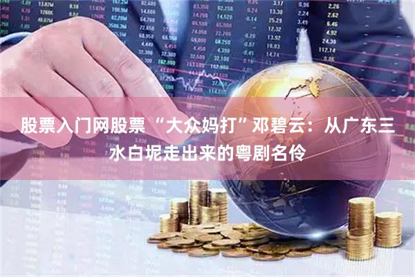 股票入门网股票 “大众妈打”邓碧云：从广东三水白坭走出来的粤剧名伶