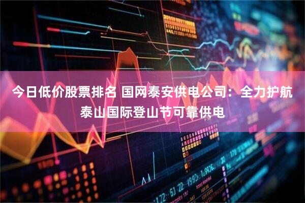 今日低价股票排名 国网泰安供电公司：全力护航泰山国际登山节可靠供电