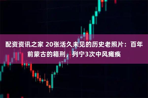 配资资讯之家 20张活久未见的历史老照片：百年前蒙古的箱刑，列宁3次中风瘫痪