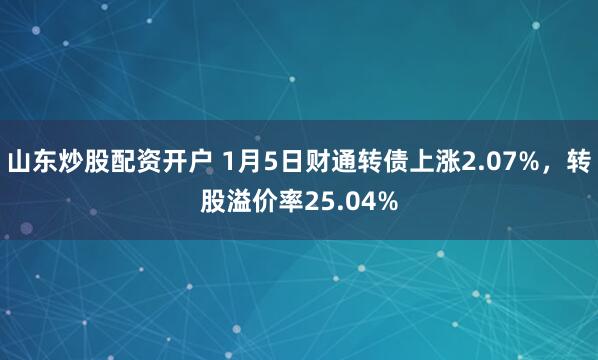 山东炒股配资开户 1月5日财通转债上涨2.07%，转股溢价率25.04%